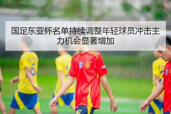 国足东亚杯名单持续调整年轻球员冲击主力机会显著增加 - K1SPORTS